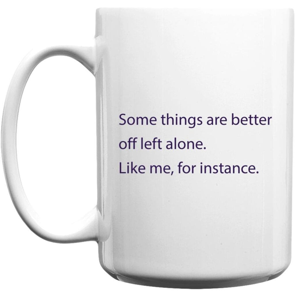 Mug, some things are better left off alone. Like me, for instance